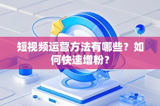 短视频运营方法有哪些？如何快速增粉？